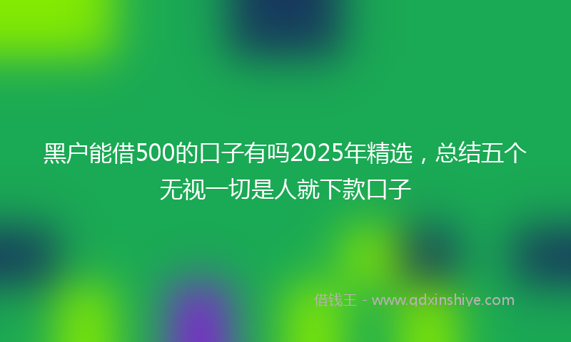 黑户能借500的口子有吗2025年精选，总结五个无视一切是人就下款口子