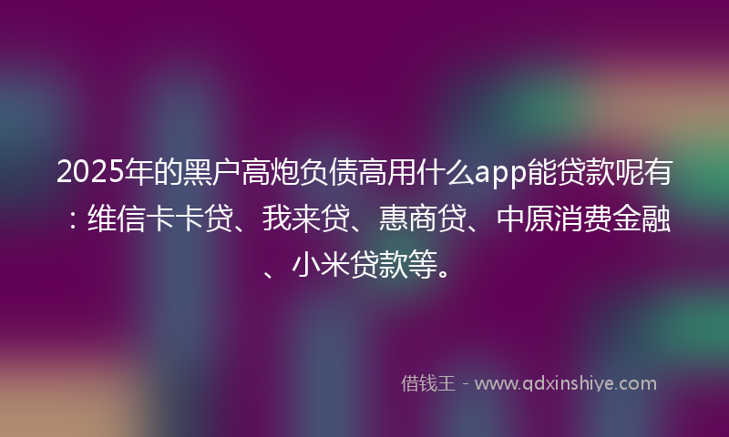 2025年的黑户高炮负债高用什么app能贷款呢有：维信卡卡贷、我来贷、惠商贷、中原消费金融、小米贷款等。