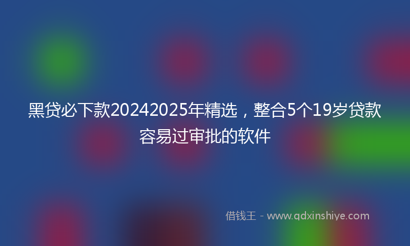 黑贷必下款20242025年精选，整合5个19岁贷款容易过审批的软件