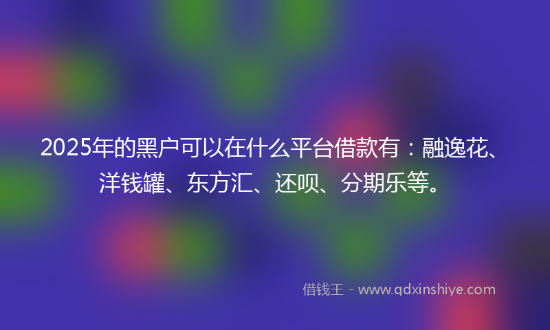 2025年的黑户可以在什么平台借款有：融逸花、洋钱罐、东方汇、还呗、分期乐等。
