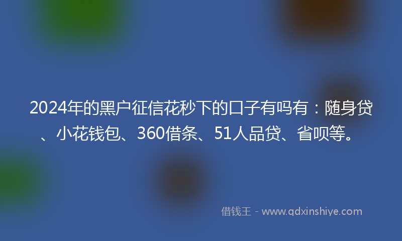 2024年的黑户征信花秒下的口子有吗有：随身贷、小花钱包、360借条、51人品贷、省呗等。