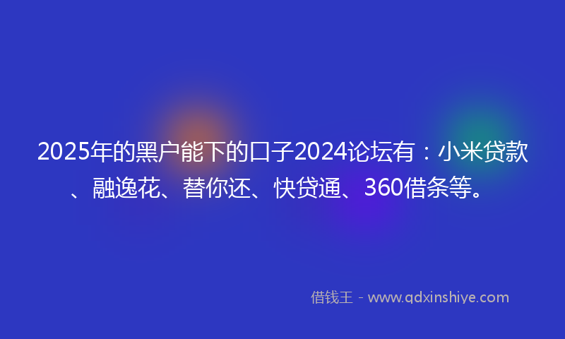 2025年的黑户能下的口子2024论坛有：小米贷款、融逸花、替你还、快贷通、360借条等。