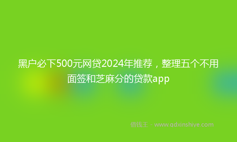 黑户必下500元网贷2024年推荐，整理五个不用面签和芝麻分的贷款app
