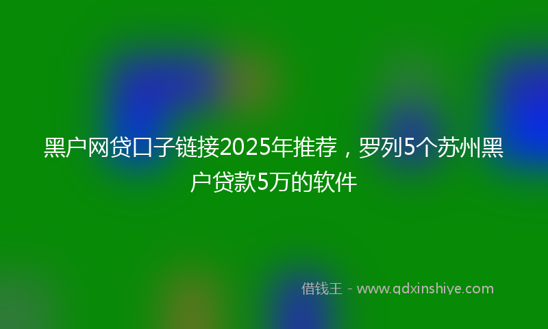 黑户网贷口子链接2025年推荐，罗列5个苏州黑户贷款5万的软件