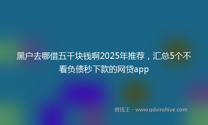 黑户去哪借五千块钱啊2025年推荐，汇总5个不看负债秒下款的网贷app
