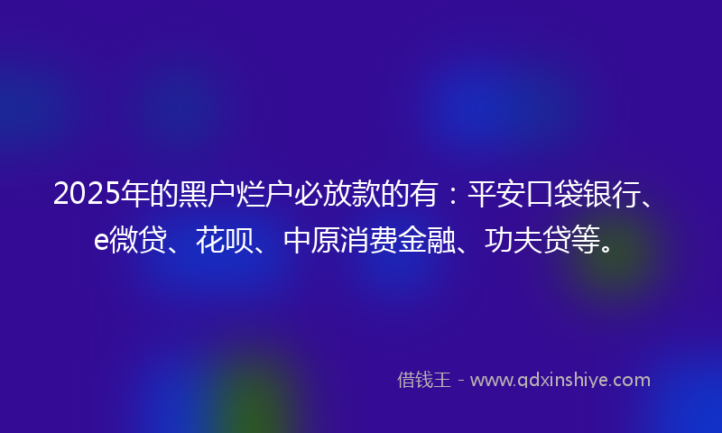 2025年的黑户烂户必放款的有：平安口袋银行、e微贷、花呗、中原消费金融、功夫贷等。