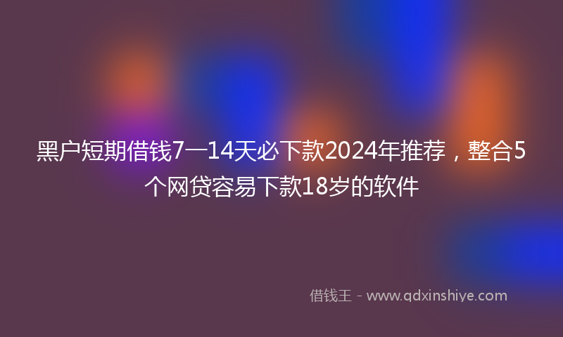 黑户短期借钱7一14天必下款2024年推荐，整合5个网贷容易下款18岁的软件