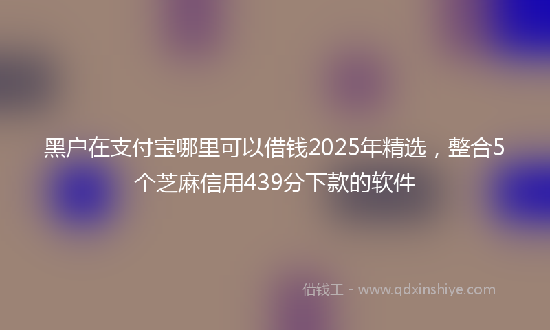 黑户在支付宝哪里可以借钱2025年精选，整合5个芝麻信用439分下款的软件
