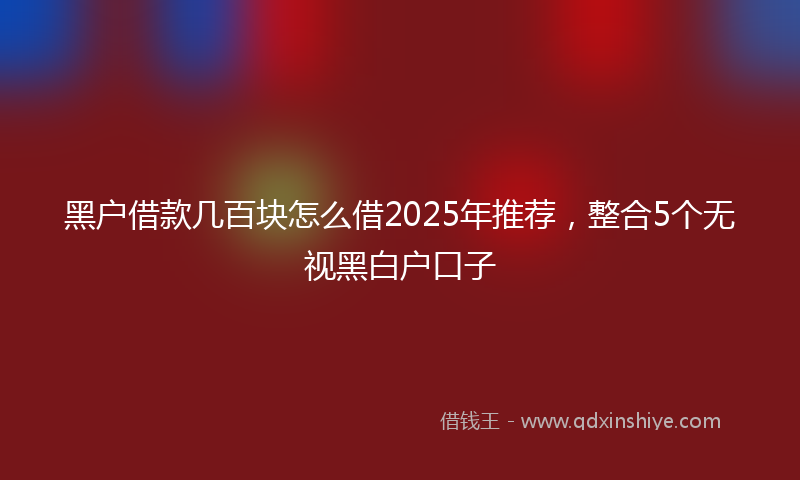 黑户借款几百块怎么借2025年推荐，整合5个无视黑白户口子