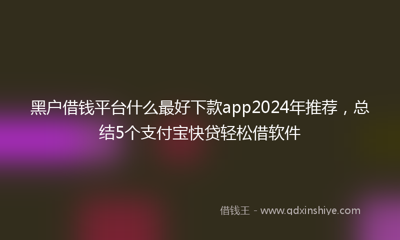黑户借钱平台什么最好下款app2024年推荐，总结5个支付宝快贷轻松借软件