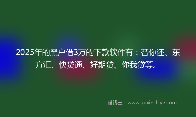 2025年的黑户借3万的下款软件有：替你还、东方汇、快贷通、好期贷、你我贷等。