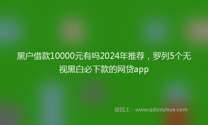 黑户借款10000元有吗2024年推荐，罗列5个无视黑白必下款的网贷app