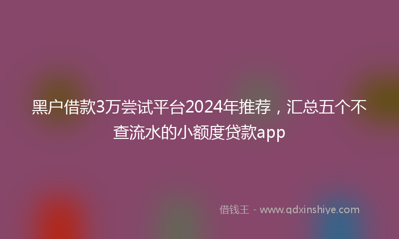 黑户借款3万尝试平台2024年推荐，汇总五个不查流水的小额度贷款app