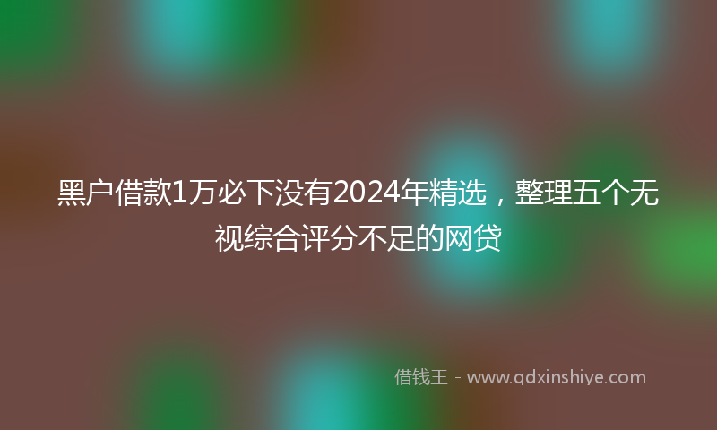黑户借款1万必下没有2024年精选，整理五个无视综合评分不足的网贷
