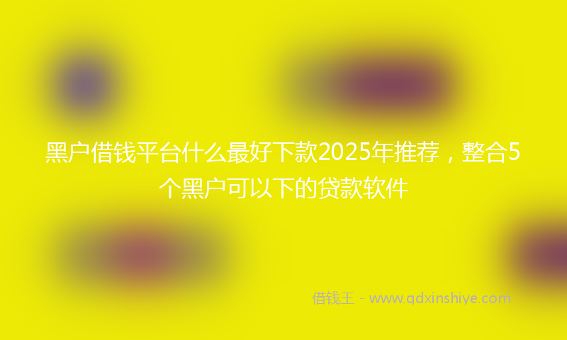 黑户借钱平台什么最好下款2025年推荐，整合5个黑户可以下的贷款软件