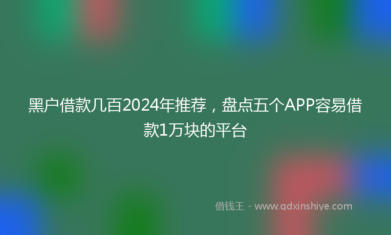黑户借款几百2024年推荐，盘点五个APP容易借款1万块的平台