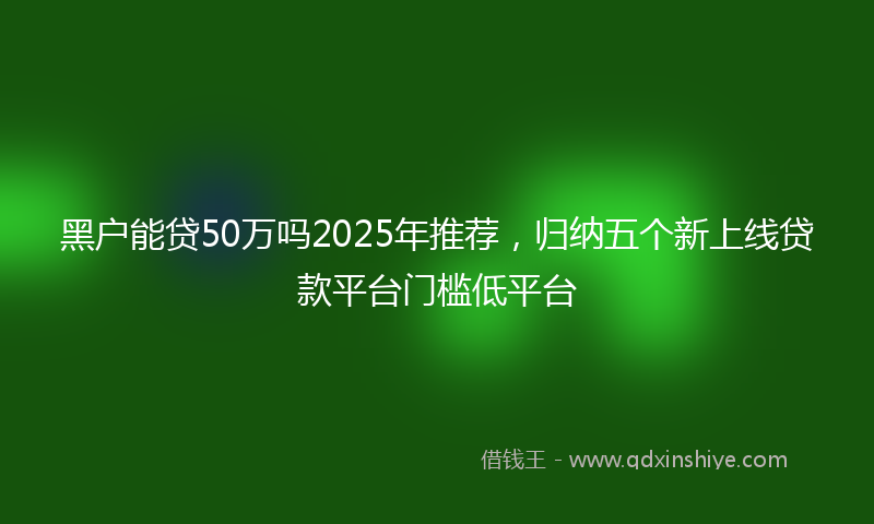黑户能贷50万吗2025年推荐，归纳五个新上线贷款平台门槛低平台