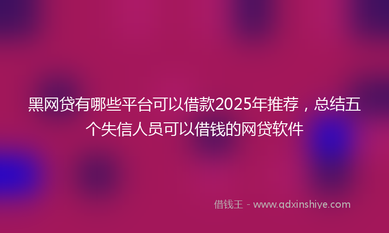 黑网贷有哪些平台可以借款2025年推荐，总结五个失信人员可以借钱的网贷软件