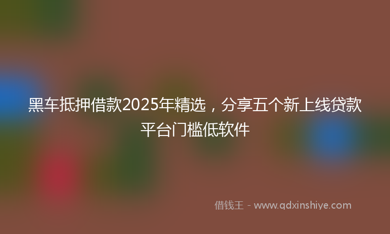 黑车抵押借款2025年精选，分享五个新上线贷款平台门槛低软件