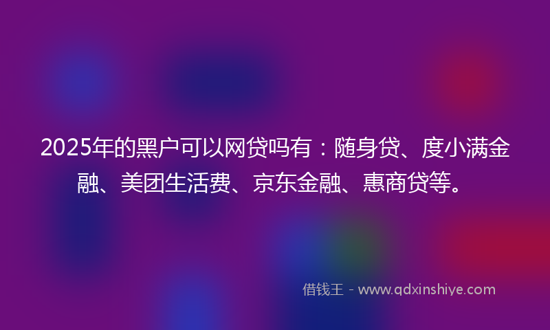 2025年的黑户可以网贷吗有：随身贷、度小满金融、美团生活费、京东金融、惠商贷等。