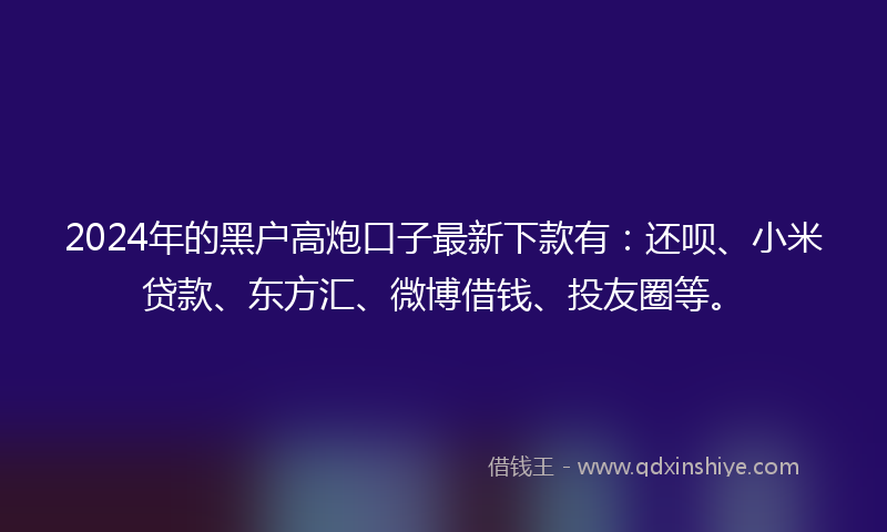 2024年的黑户高炮口子最新下款有：还呗、小米贷款、东方汇、微博借钱、投友圈等。