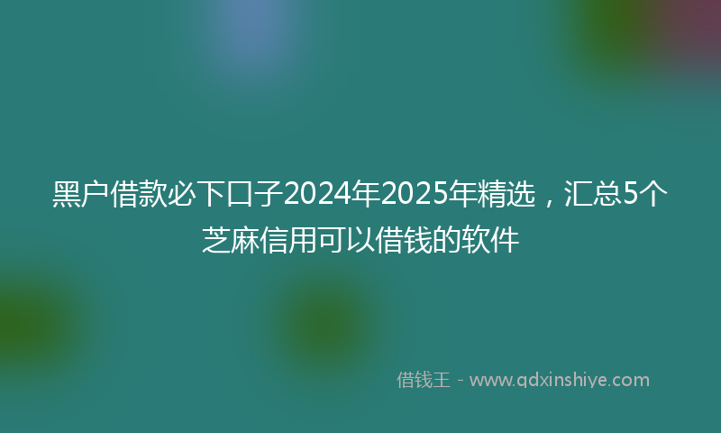 黑户借款必下口子2024年2025年精选，汇总5个芝麻信用可以借钱的软件