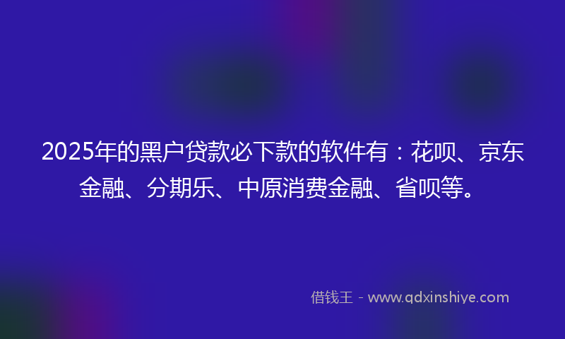 2025年的黑户贷款必下款的软件有：花呗、京东金融、分期乐、中原消费金融、省呗等。