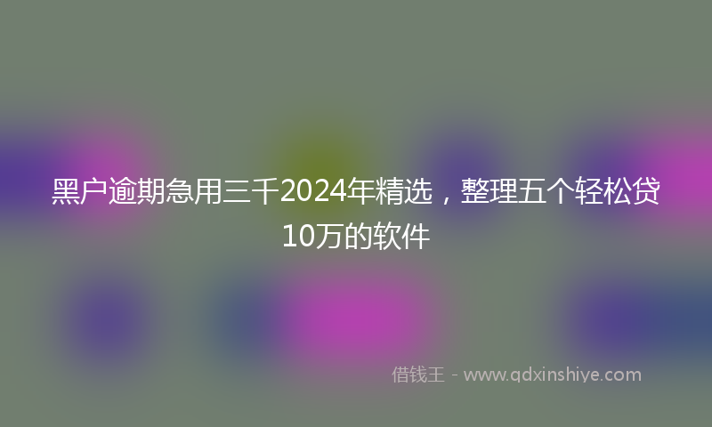 黑户逾期急用三千2024年精选，整理五个轻松贷10万的软件