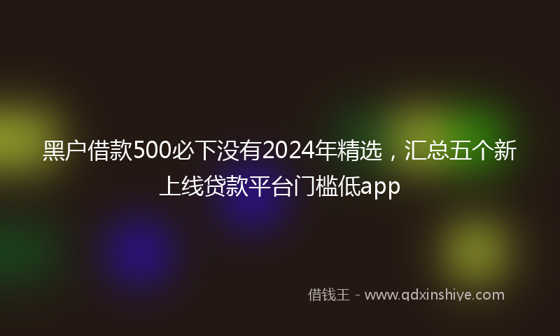 黑户借款500必下没有2024年精选，汇总五个新上线贷款平台门槛低app