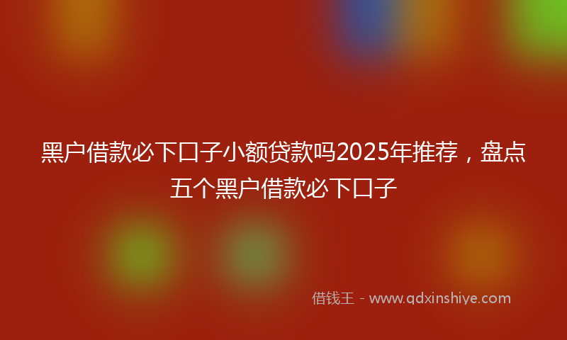 黑户借款必下口子小额贷款吗2025年推荐，盘点五个黑户借款必下口子