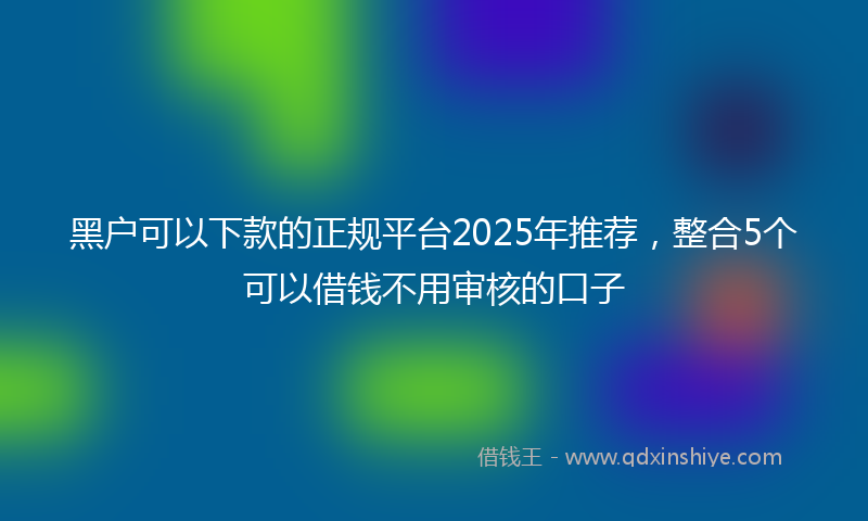 黑户可以下款的正规平台2025年推荐，整合5个可以借钱不用审核的口子