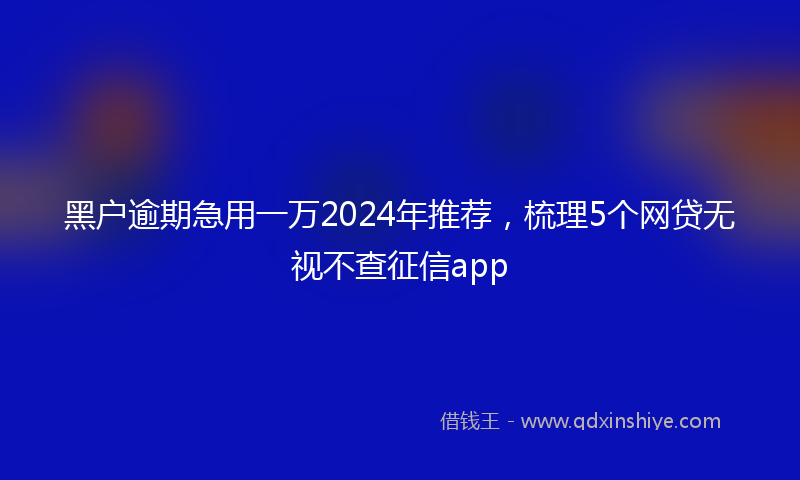 黑户逾期急用一万2024年推荐，梳理5个网贷无视不查征信app