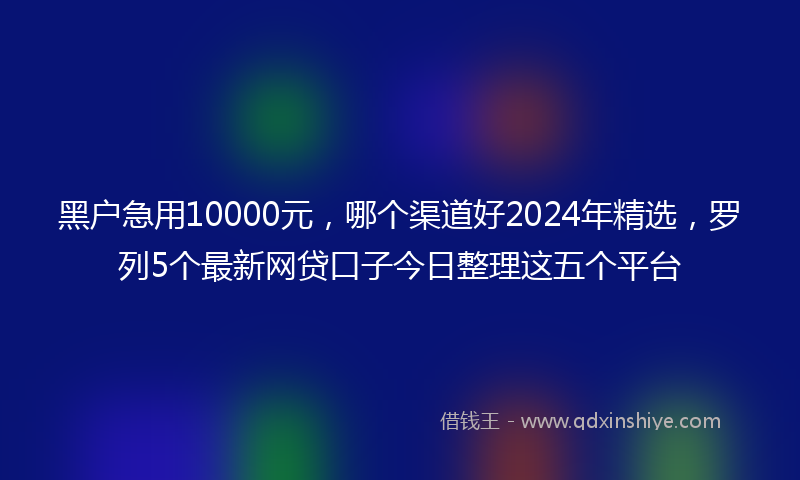 黑户急用10000元，哪个渠道好2024年精选，罗列5个最新网贷口子今日整理这五个平台