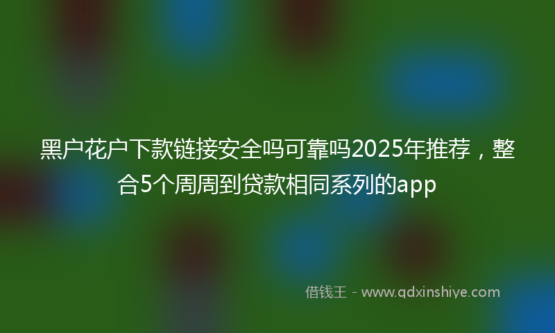 黑户花户下款链接安全吗可靠吗2025年推荐，整合5个周周到贷款相同系列的app