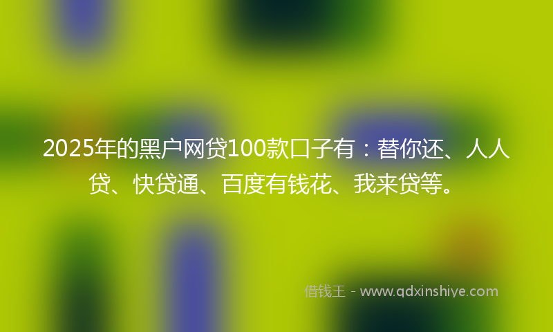 2025年的黑户网贷100款口子有：替你还、人人贷、快贷通、百度有钱花、我来贷等。