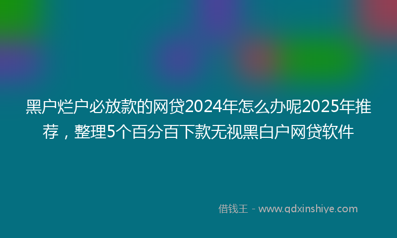 黑户烂户必放款的网贷2024年怎么办呢2025年推荐，整理5个百分百下款无视黑白户网贷软件