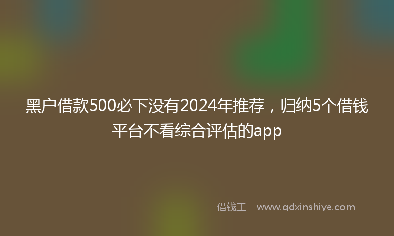 黑户借款500必下没有2024年推荐，归纳5个借钱平台不看综合评估的app