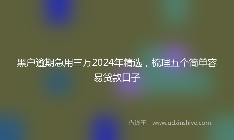 黑户逾期急用三万2024年精选，梳理五个简单容易贷款口子