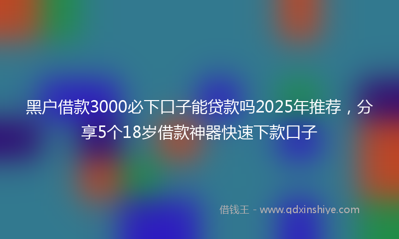 黑户借款3000必下口子能贷款吗2025年推荐，分享5个18岁借款神器快速下款口子