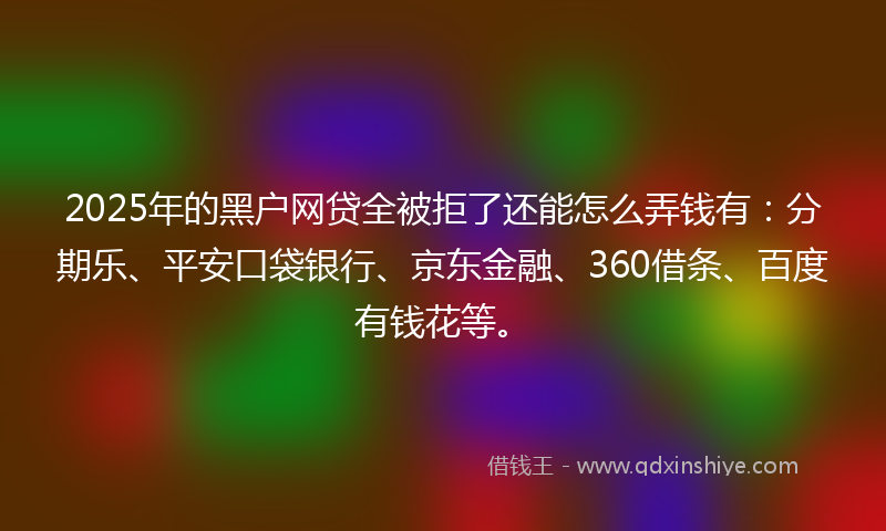2025年的黑户网贷全被拒了还能怎么弄钱有：分期乐、平安口袋银行、京东金融、360借条、百度有钱花等。