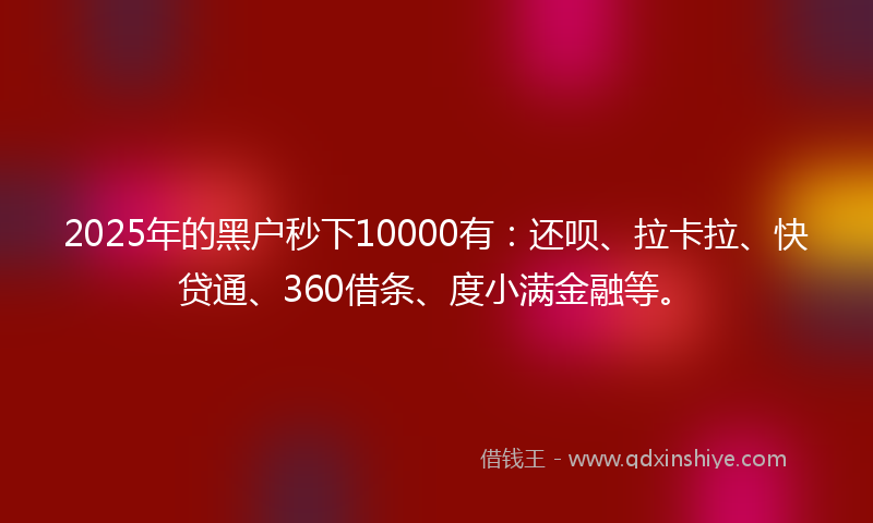 2025年的黑户秒下10000有：还呗、拉卡拉、快贷通、360借条、度小满金融等。