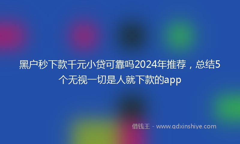 黑户秒下款千元小贷可靠吗2024年推荐，总结5个无视一切是人就下款的app