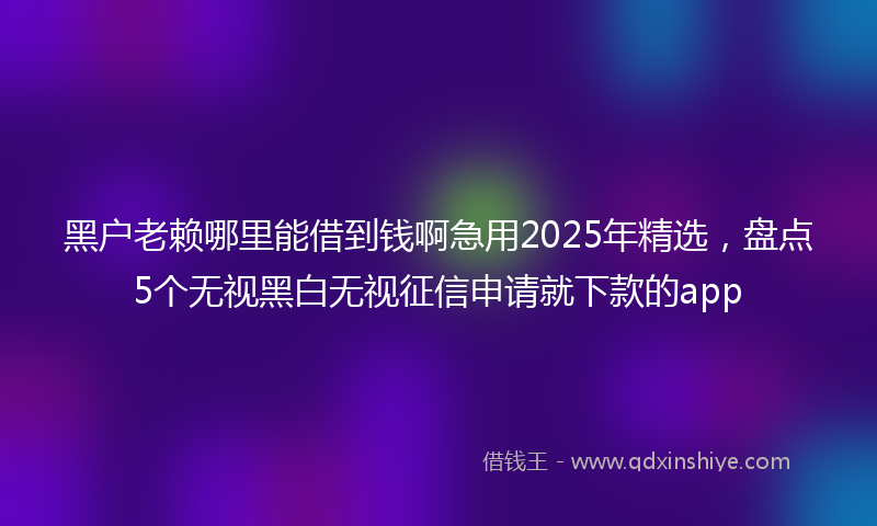 黑户老赖哪里能借到钱啊急用2025年精选，盘点5个无视黑白无视征信申请就下款的app