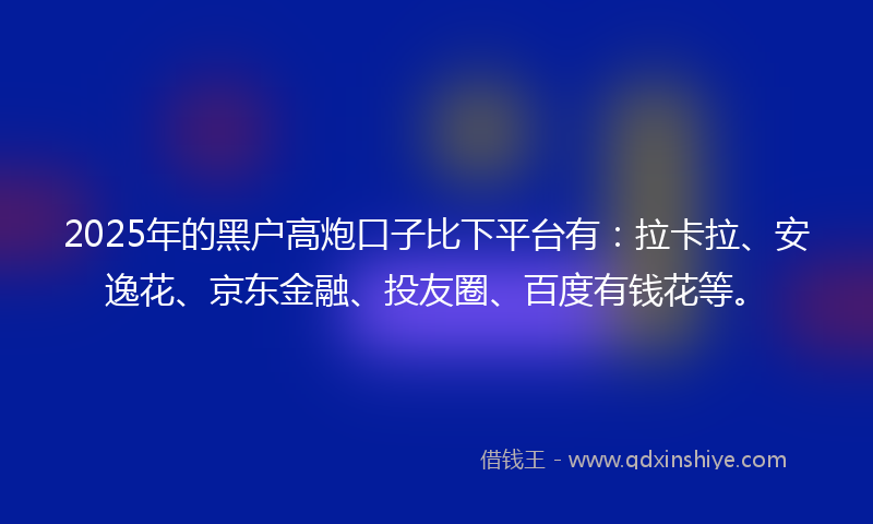 2025年的黑户高炮口子比下平台有：拉卡拉、安逸花、京东金融、投友圈、百度有钱花等。