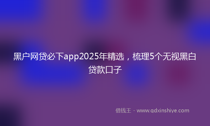 黑户网贷必下app2025年精选，梳理5个无视黑白贷款口子