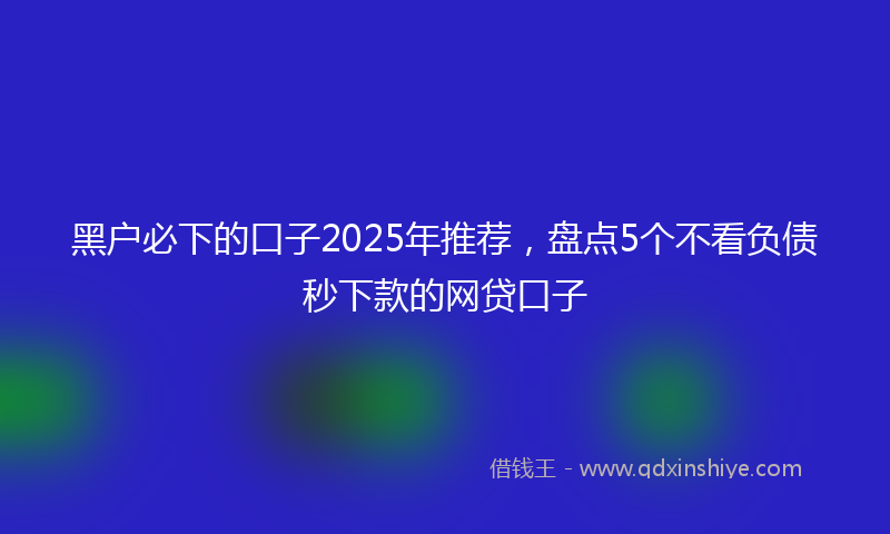 黑户必下的口子2025年推荐，盘点5个不看负债秒下款的网贷口子