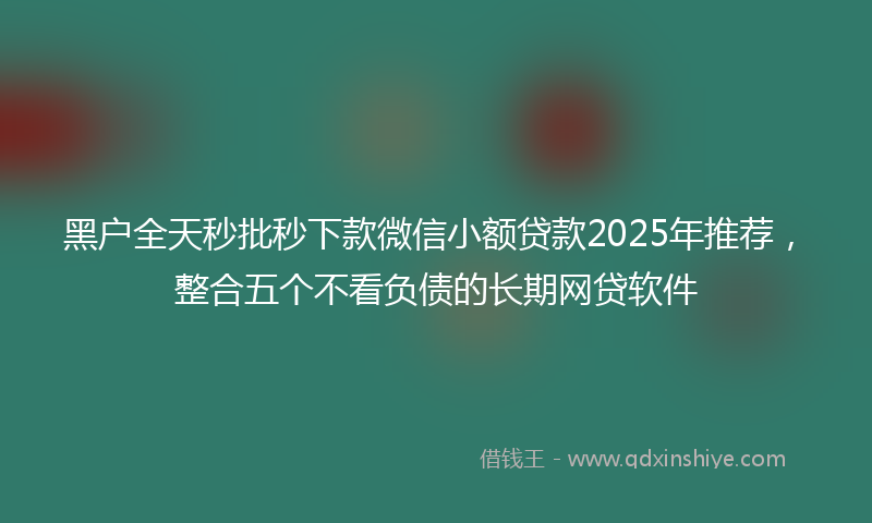 黑户全天秒批秒下款微信小额贷款2025年推荐，整合五个不看负债的长期网贷软件