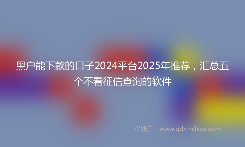 黑户能下款的口子2024平台2025年推荐，汇总五个不看征信查询的软件