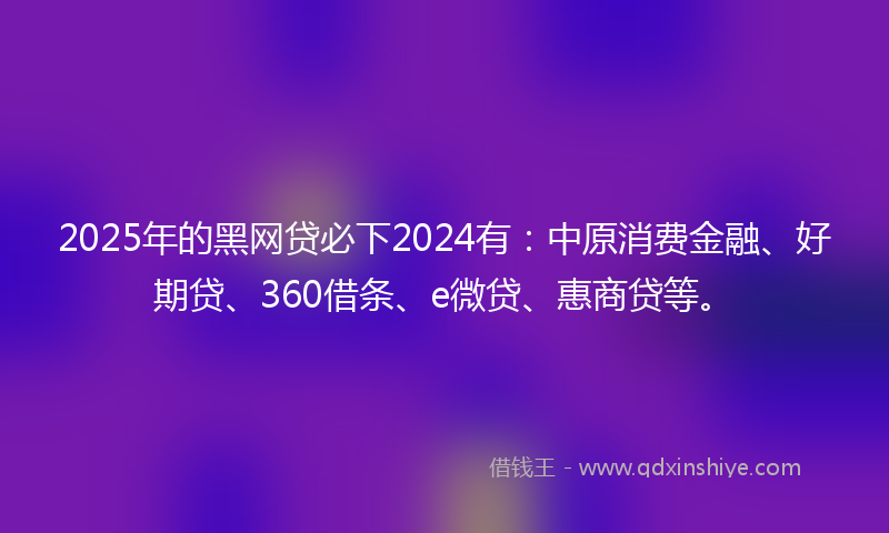 2025年的黑网贷必下2024有：中原消费金融、好期贷、360借条、e微贷、惠商贷等。