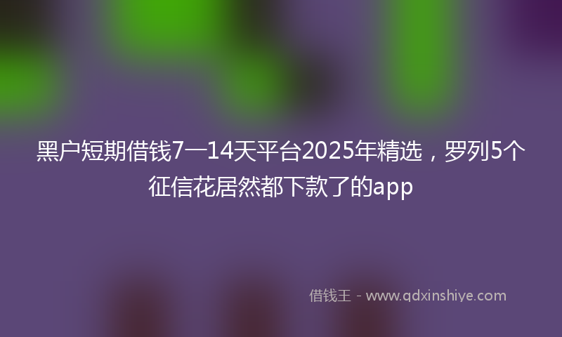 黑户短期借钱7一14天平台2025年精选，罗列5个征信花居然都下款了的app